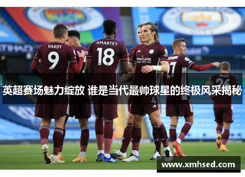 英超赛场魅力绽放 谁是当代最帅球星的终极风采揭秘