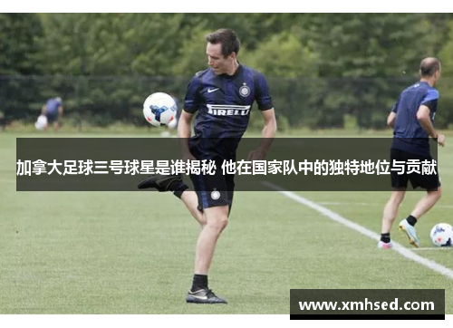 加拿大足球三号球星是谁揭秘 他在国家队中的独特地位与贡献